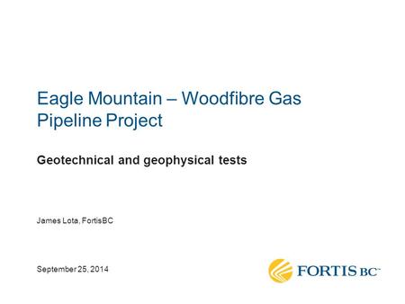 Eagle Mountain – Woodfibre Gas Pipeline Project Geotechnical and geophysical tests James Lota, FortisBC September 25, 2014.