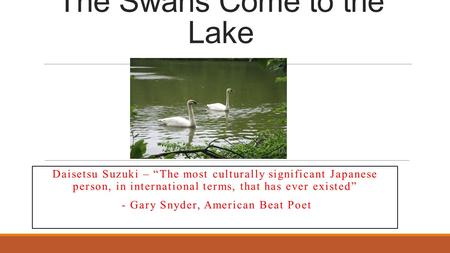 The Swans Come to the Lake Daisetsu Suzuki – “The most culturally significant Japanese person, in international terms, that has ever existed” - Gary Snyder,