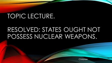 TOPIC LECTURE. RESOLVED: STATES OUGHT NOT POSSESS NUCLEAR WEAPONS. Childree.