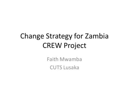 Change Strategy for Zambia CREW Project Faith Mwamba CUTS Lusaka.