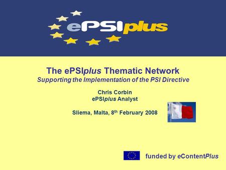 The ePSIplus Thematic Network Supporting the Implementation of the PSI Directive Chris Corbin ePSIplus Analyst Sliema, Malta, 8 th February 2008 funded.