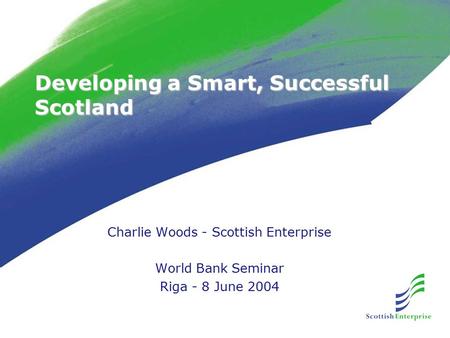Developing a Smart, Successful Scotland Charlie Woods - Scottish Enterprise World Bank Seminar Riga - 8 June 2004.