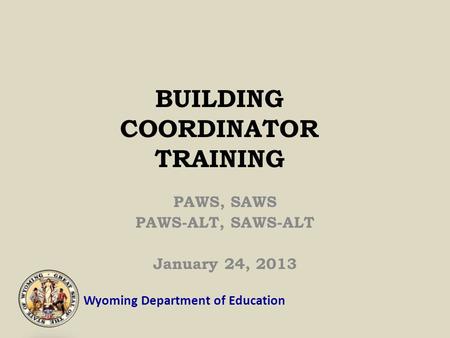 Wyoming Department of Education BUILDING COORDINATOR TRAINING PAWS, SAWS PAWS-ALT, SAWS-ALT January 24, 2013.