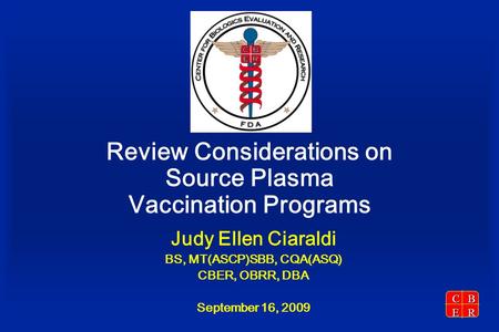 CBER Review Considerations on Source Plasma Vaccination Programs Judy Ellen Ciaraldi BS, MT(ASCP)SBB, CQA(ASQ) CBER, OBRR, DBA September 16, 2009.