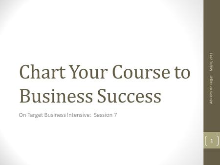 Chart Your Course to Business Success On Target Business Intensive: Session 7 May 8, 2012 Advisors On Target 1.