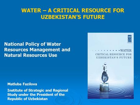 WATER – A CRITICAL RESOURCE FOR UZBEKISTAN’S FUTURE National Policy of Water Resources Management and Natural Resources Use Matluba Fazilova Institute.