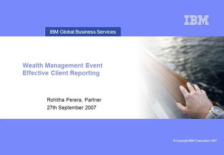 © Copyright IBM Corporation 2007 IBM Global Business Services Wealth Management Event Effective Client Reporting Rohitha Perera, Partner 27th September.