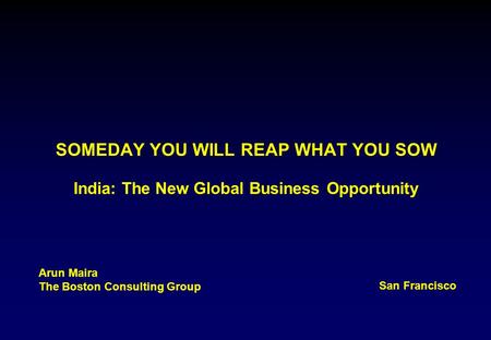 SOMEDAY YOU WILL REAP WHAT YOU SOW India: The New Global Business Opportunity Arun Maira The Boston Consulting Group San Francisco.