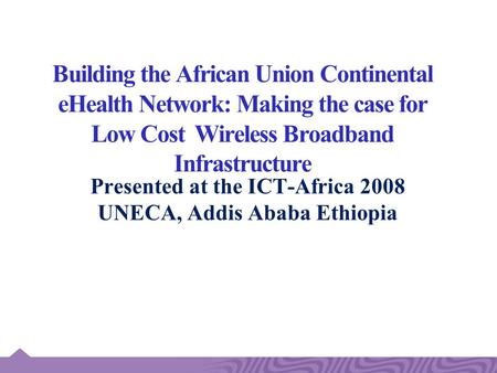 Building the African Union Continental eHealth Network: Making the case for Low Cost Wireless Broadband Infrastructure Presented at the ICT-Africa 2008.