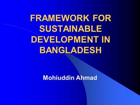FRAMEWORK FOR SUSTAINABLE DEVELOPMENT IN BANGLADESH Mohiuddin Ahmad.