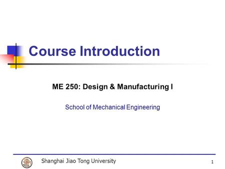 Shanghai Jiao Tong University 1 Course Introduction ME 250: Design & Manufacturing I School of Mechanical Engineering.