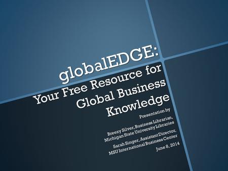 GlobalEDGE: Your Free Resource for Global Business Knowledge Presentation by Breezy Silver, Business Librarian, Michigan State University Libraries Sarah.