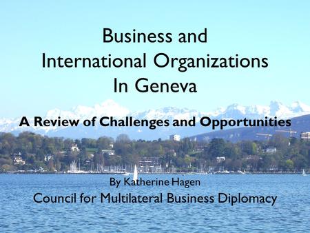 Business and International Organizations In Geneva A Review of Challenges and Opportunities By Katherine Hagen Council for Multilateral Business Diplomacy.