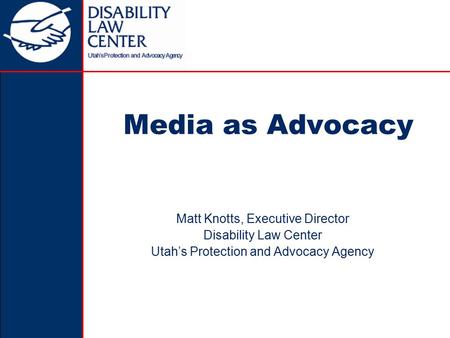 Media as Advocacy Matt Knotts, Executive Director Disability Law Center Utah’s Protection and Advocacy Agency.