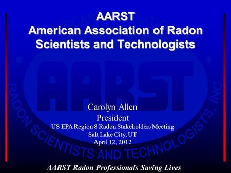 AARST American Association of Radon Scientists and Technologists AARST Radon Professionals Saving Lives Carolyn Allen President US EPA Region 8 Radon Stakeholders.