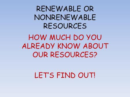 RENEWABLE OR NONRENEWABLE RESOURCES HOW MUCH DO YOU ALREADY KNOW ABOUT OUR RESOURCES? LET’S FIND OUT!