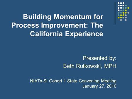 Building Momentum for Process Improvement: The California Experience Presented by: Beth Rutkowski, MPH NIATx-SI Cohort 1 State Convening Meeting January.