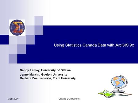 April 2006Ontario DLI Training Using Statistics Canada Data with ArcGIS 9x Nancy Lemay, University of Ottawa Jenny Marvin, Guelph University Barbara Znamirowski,