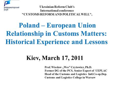 Ukrainian Reform Club’s International conference CUSTOMS REFORM AND POLITICAL WILL, Kiev, March 17, 2011 Prof. Wieslaw „Wes” Czyżowicz, Ph.D. Former.