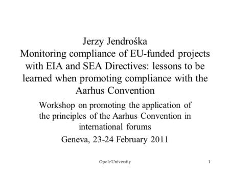 Opole University1 Jerzy Jendrośka Monitoring compliance of EU-funded projects with EIA and SEA Directives: lessons to be learned when promoting compliance.