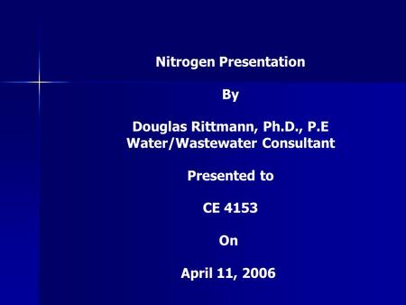 Nitrogen Presentation By Douglas Rittmann, Ph.D., P.E Water/Wastewater Consultant Presented to CE 4153 On April 11, 2006.