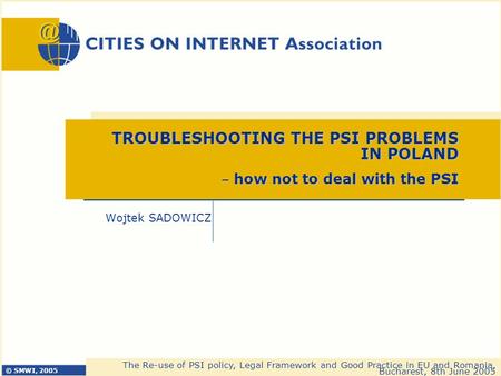 © SMWI, 2005 The Re-use of PSI policy, Legal Framework and Good Practice in EU and Romania, Bucharest, 8th June 2005 Wojtek SADOWICZ TROUBLESHOOTING THE.