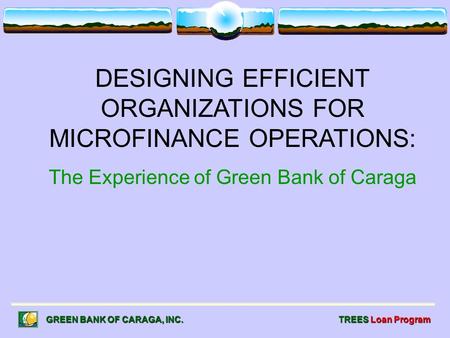 DESIGNING EFFICIENT ORGANIZATIONS FOR MICROFINANCE OPERATIONS: The Experience of Green Bank of Caraga GREEN BANK OF CARAGA, INC. TREES Loan Program.