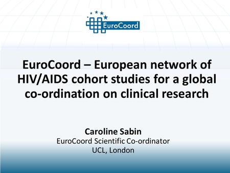 EuroCoord – European network of HIV/AIDS cohort studies for a global co-ordination on clinical research Caroline Sabin EuroCoord Scientific Co-ordinator.