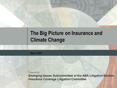 The Big Picture on Insurance and Climate Change March 2007 Presented by: Emerging Issues Subcommittee of the ABA Litigation Section, Insurance Coverage.