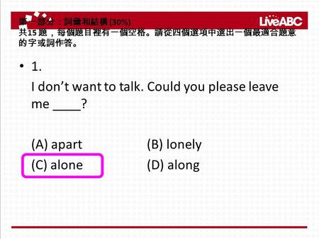 第一部分：詞彙和結構 (30%) 共 15 題，每個題目裡有一個空格。請從四個選項中選出一個最適合題意 的字或詞作答。 1. I don’t want to talk. Could you please leave me ____? (A) apart (B) lonely (C) alone (D)