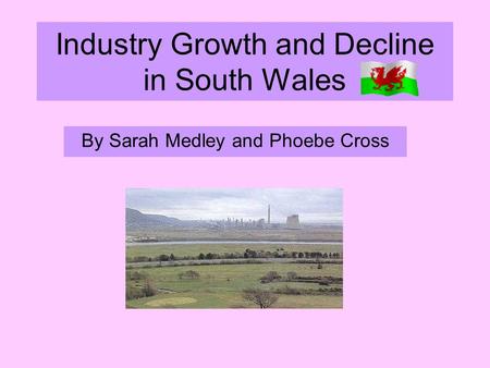 Industry Growth and Decline in South Wales By Sarah Medley and Phoebe Cross.