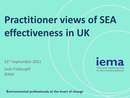 Practitioner views of SEA effectiveness in UK 21 st September 2011 Josh Fothergill IEMA Environmental professionals at the heart of change.