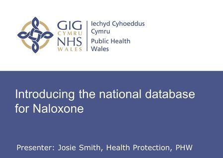 Introducing the national database for Naloxone Presenter: Josie Smith, Health Protection, PHW.