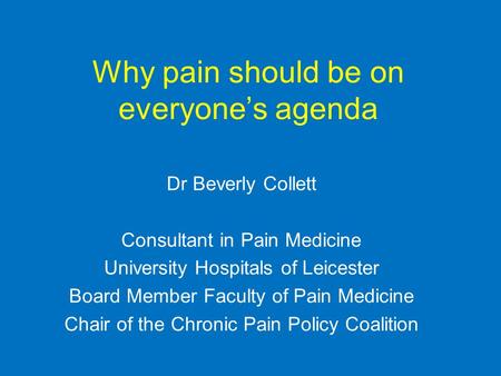 Why pain should be on everyone’s agenda Dr Beverly Collett Consultant in Pain Medicine University Hospitals of Leicester Board Member Faculty of Pain Medicine.