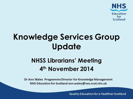 Quality Education for a Healthier Scotland Knowledge Services Group Update NHSS Librarians’ Meeting 4 th November 2014 Dr Ann Wales Programme Director.