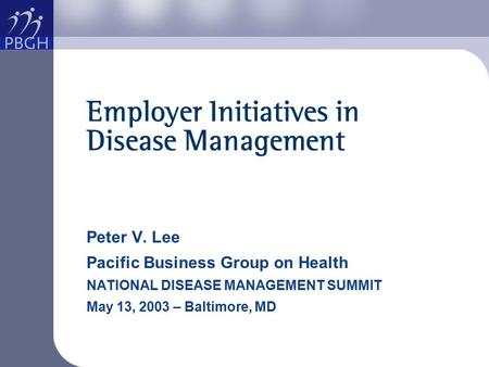 Employer Initiatives in Disease Management Peter V. Lee Pacific Business Group on Health NATIONAL DISEASE MANAGEMENT SUMMIT May 13, 2003 – Baltimore, MD.
