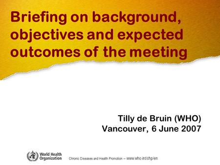 Chronic Diseases and Health Promotion – www.who.int/chp/en Tilly de Bruin (WHO) Vancouver, 6 June 2007 Briefing on background, objectives and expected.