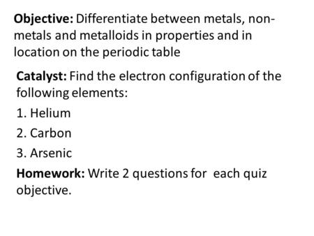 Objective: Differentiate between metals, non- metals and metalloids in properties and in location on the periodic table Catalyst: Find the electron configuration.