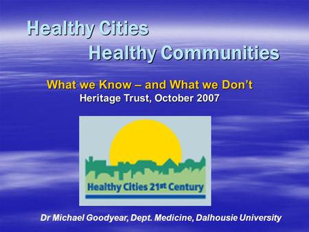 Healthy Cities Healthy Communities Dr Michael Goodyear, Dept. Medicine, Dalhousie University What we Know – and What we Don’t Heritage Trust, October 2007.