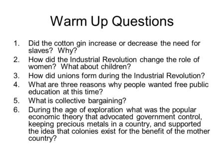 Warm Up Questions 1.Did the cotton gin increase or decrease the need for slaves? Why? 2.How did the Industrial Revolution change the role of women? What.