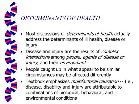 DETERMINANTS OF HEALTH w Most discussions of determinants of health actually address the determinants of ill health, disease or injury w Disease and injury.