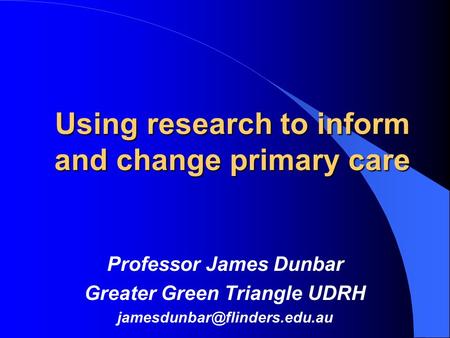 Using research to inform and change primary care Professor James Dunbar Greater Green Triangle UDRH