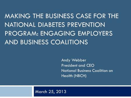 MAKING THE BUSINESS CASE FOR THE NATIONAL DIABETES PREVENTION PROGRAM: ENGAGING EMPLOYERS AND BUSINESS COALITIONS March 25, 2013 Andy Webber President.