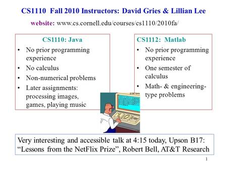 1 CS1110 Fall 2010 Instructors: David Gries & Lillian Lee CS1112: Matlab No prior programming experience One semester of calculus Math- & engineering-