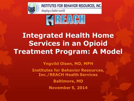 Integrated Health Home Services in an Opioid Treatment Program: A Model Yngvild Olsen, MD, MPH Institutes for Behavior Resources, Inc./REACH Health Services.