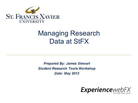 Managing Research Data at StFX Prepared By: James Stewart Student Research Tools Workshop Date: May 2013.