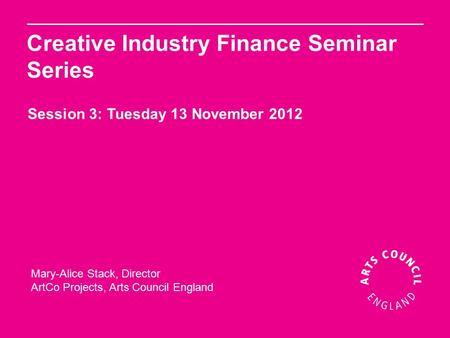 Mary-Alice Stack, Director ArtCo Projects, Arts Council England Creative Industry Finance Seminar Series Session 3: Tuesday 13 November 2012.