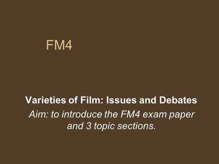 FM4 Varieties of Film: Issues and Debates Aim: to introduce the FM4 exam paper and 3 topic sections.