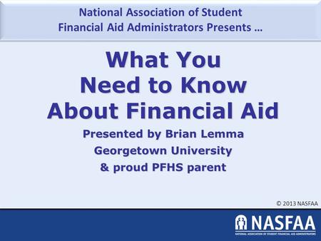 National Association of Student Financial Aid Administrators Presents … © 2013 NASFAA What You Need to Know About Financial Aid Presented by Brian Lemma.