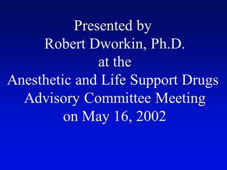 Presented by Robert Dworkin, Ph.D. at the Anesthetic and Life Support Drugs Advisory Committee Meeting on May 16, 2002.
